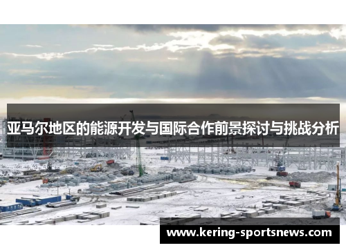 亚马尔地区的能源开发与国际合作前景探讨与挑战分析